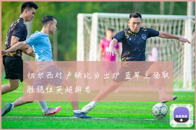 切尔西对卢顿比分出炉 蓝军主场取胜稳住英超排名