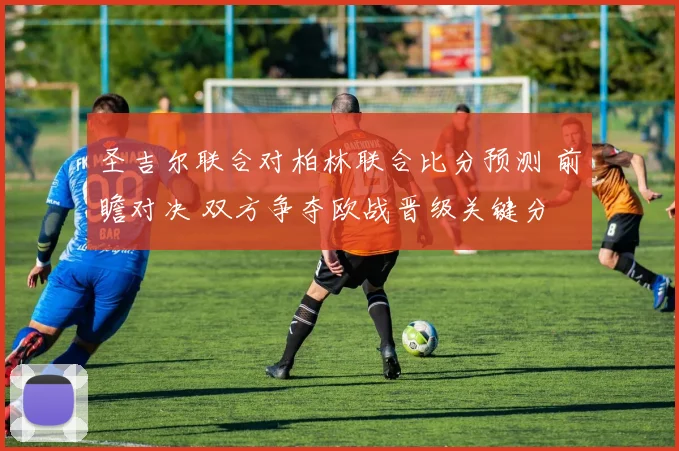 圣吉尔联合对柏林联合比分预测 前瞻对决 双方争夺欧战晋级关键分
