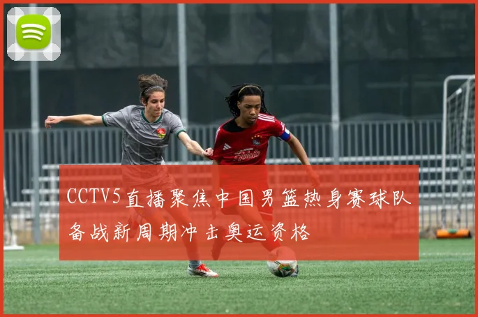 CCTV5直播聚焦中国男篮热身赛球队备战新周期冲击奥运资格