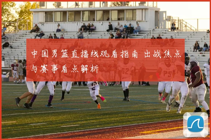中国男篮直播线观看指南 出战焦点与赛事看点解析