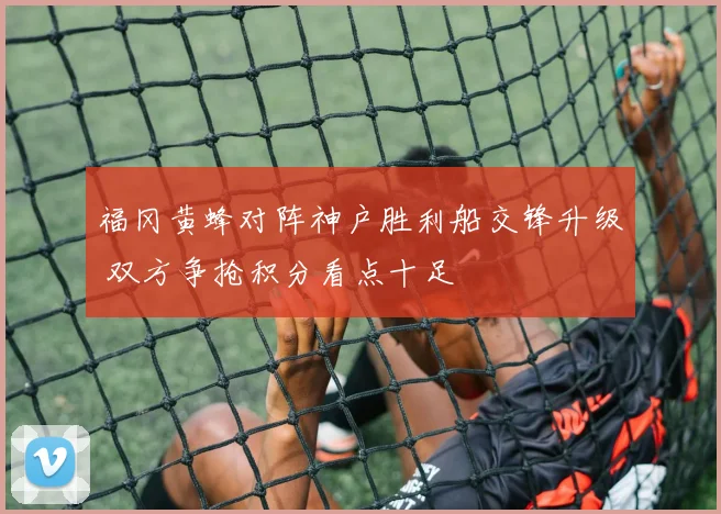 福冈黄蜂对阵神户胜利船交锋升级 双方争抢积分看点十足