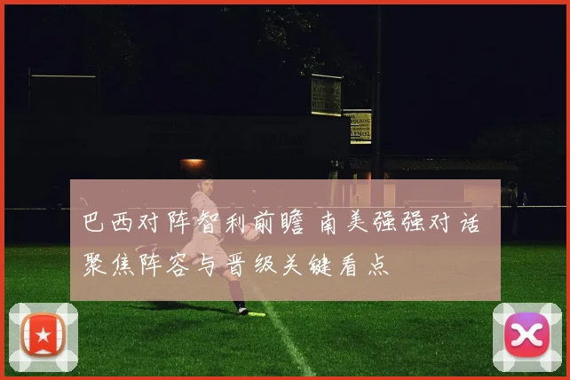 巴西对阵智利前瞻 南美强强对话 聚焦阵容与晋级关键看点