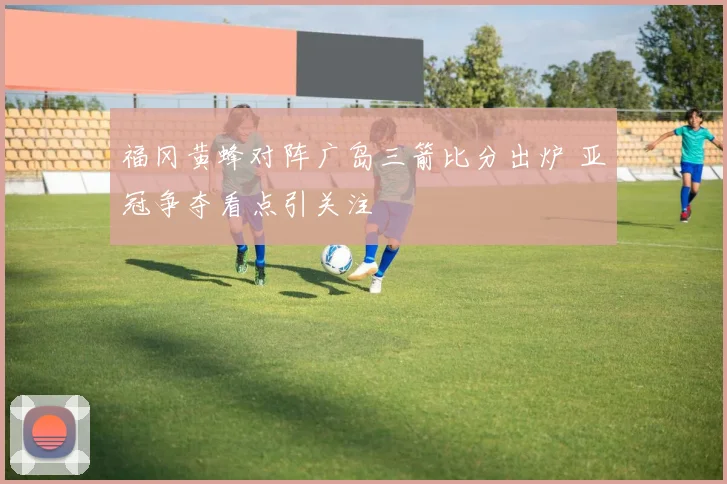 福冈黄蜂对阵广岛三箭比分出炉 亚冠争夺看点引关注