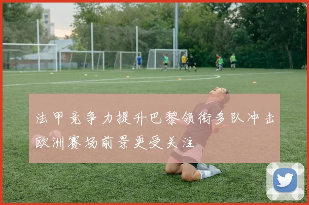法甲竞争力提升巴黎领衔多队冲击欧洲赛场前景更受关注