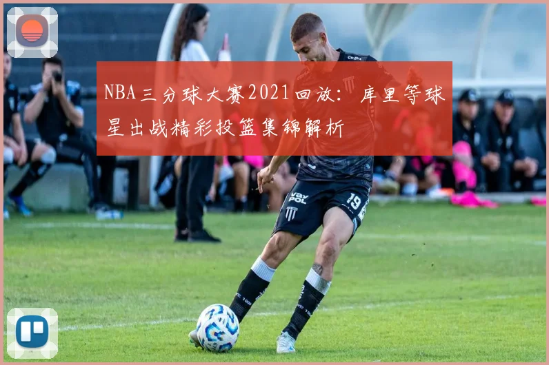 NBA三分球大赛2021回放：库里等球星出战精彩投篮集锦解析