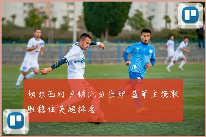 切尔西对卢顿比分出炉 蓝军主场取胜稳住英超排名