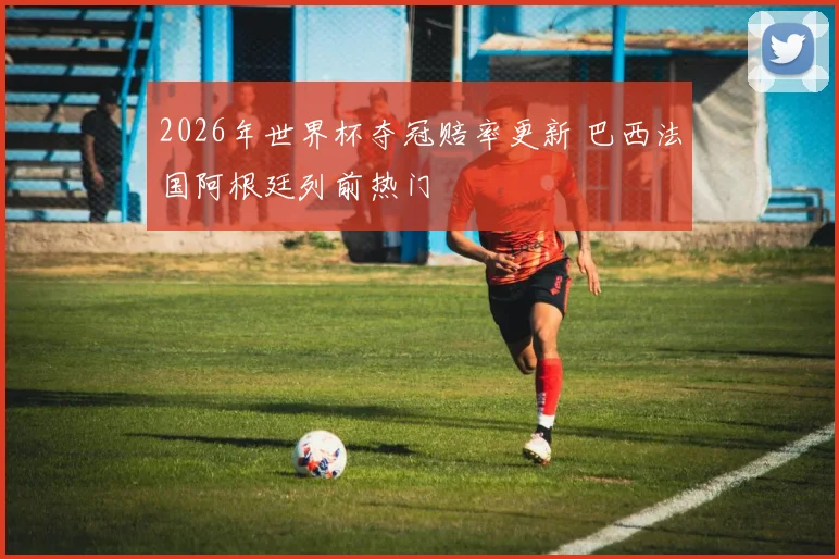 2026年世界杯夺冠赔率更新 巴西法国阿根廷列前热门