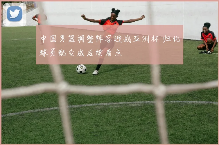 中国男篮调整阵容迎战亚洲杯 归化球员配合成后续看点