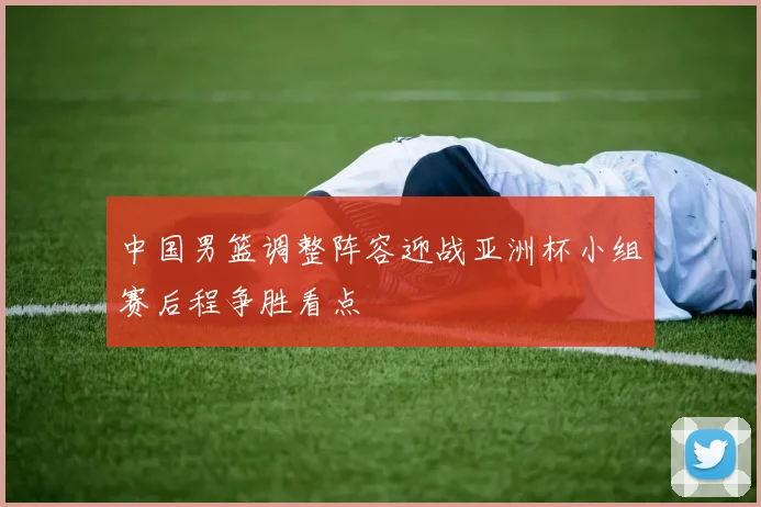 中国男篮调整阵容迎战亚洲杯小组赛后程争胜看点