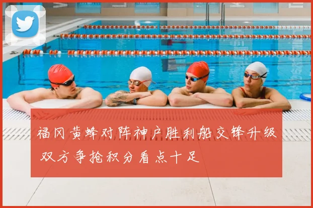 福冈黄蜂对阵神户胜利船交锋升级 双方争抢积分看点十足