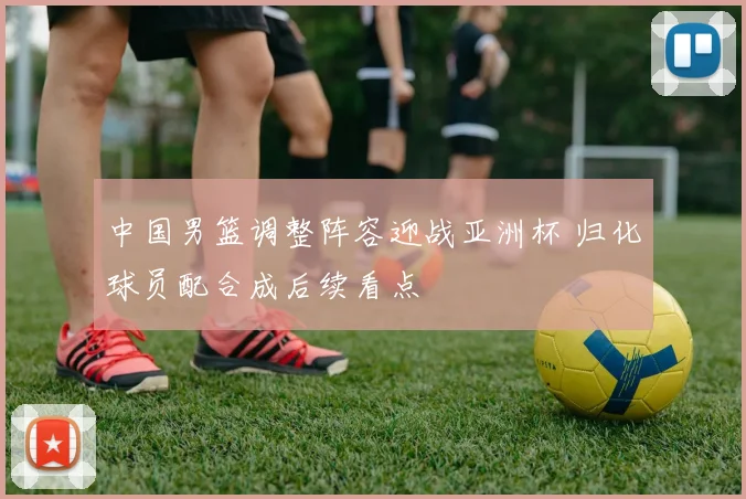 中国男篮调整阵容迎战亚洲杯 归化球员配合成后续看点