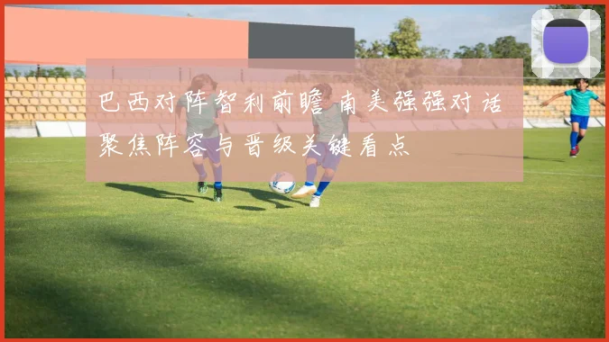 巴西对阵智利前瞻 南美强强对话 聚焦阵容与晋级关键看点