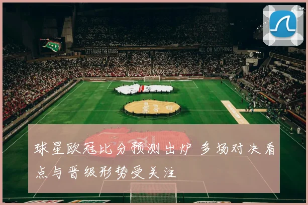 球星欧冠比分预测出炉 多场对决看点与晋级形势受关注