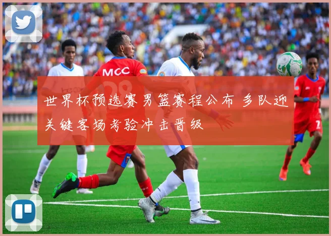 世界杯预选赛男篮赛程公布 多队迎关键客场考验冲击晋级
