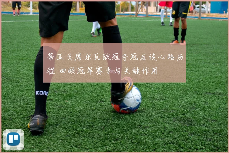 蒂亚戈席尔瓦欧冠夺冠后谈心路历程 回顾冠军赛季与关键作用