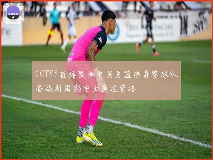 CCTV5直播聚焦中国男篮热身赛球队备战新周期冲击奥运资格