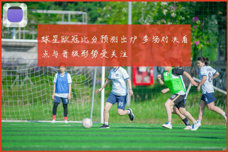 球星欧冠比分预测出炉 多场对决看点与晋级形势受关注