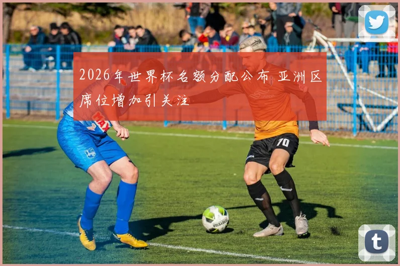 2026年世界杯名额分配公布 亚洲区席位增加引关注