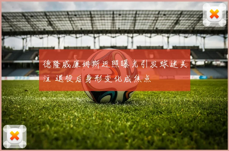 德隆威廉姆斯近照曝光引发球迷关注 退役后身形变化成焦点
