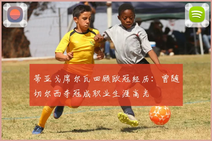 蒂亚戈席尔瓦回顾欧冠经历：曾随切尔西夺冠成职业生涯高光