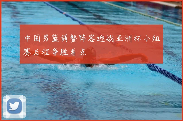 中国男篮调整阵容迎战亚洲杯小组赛后程争胜看点
