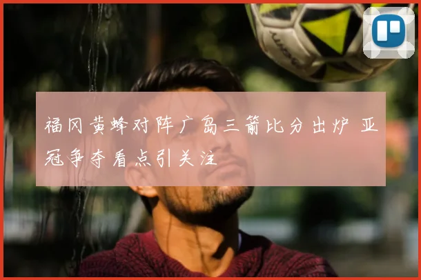 福冈黄蜂对阵广岛三箭比分出炉 亚冠争夺看点引关注