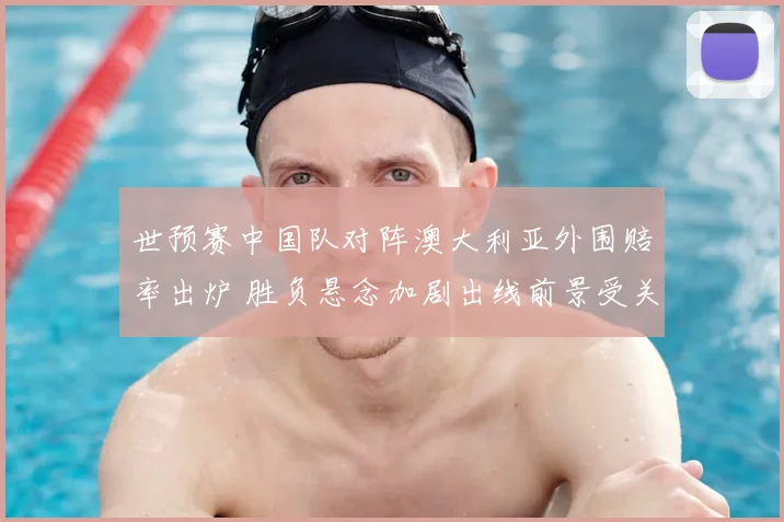 世预赛中国队对阵澳大利亚外围赔率出炉 胜负悬念加剧出线前景受关注