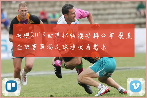 央视2018世界杯转播安排公布 覆盖全部赛事满足球迷收看需求