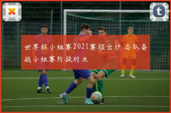 世界杯小组赛2021赛程出炉 各队备战小组赛阶段对决