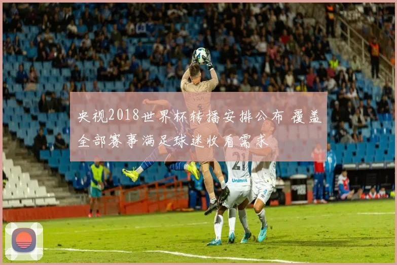 央视2018世界杯转播安排公布 覆盖全部赛事满足球迷收看需求